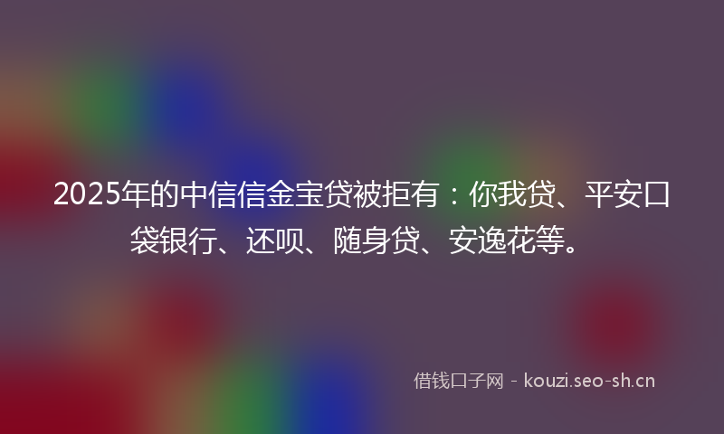 2025年的中信信金宝贷被拒有：你我贷、平安口袋银行、还呗、随身贷、安逸花等。