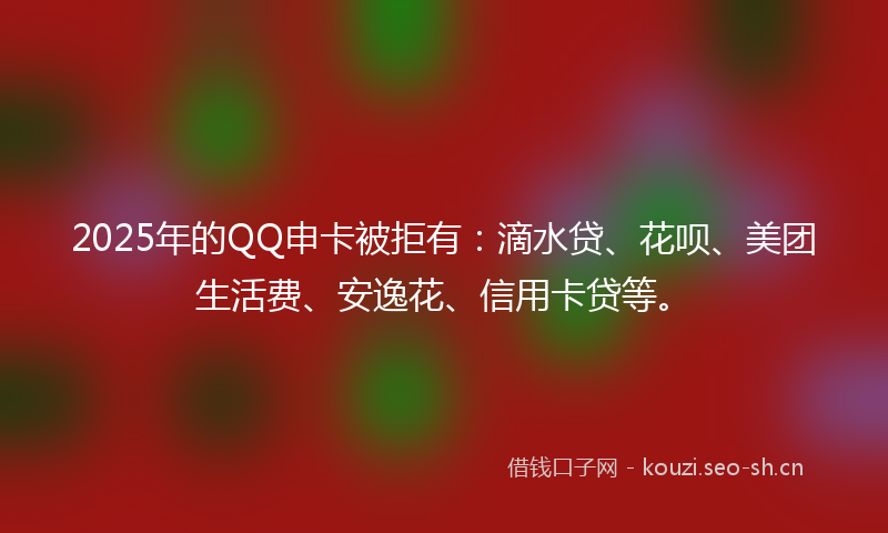 2025年的QQ申卡被拒有：滴水贷、花呗、美团生活费、安逸花、信用卡贷等。