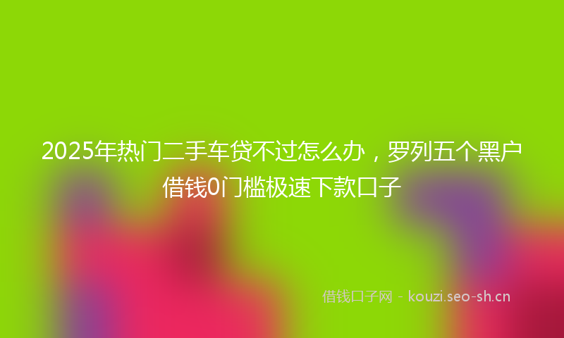2025年热门二手车贷不过怎么办，罗列五个黑户借钱0门槛极速下款口子