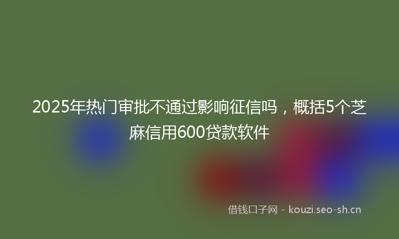 2025年热门审批不通过影响征信吗，概括5个芝麻信用600贷款软件