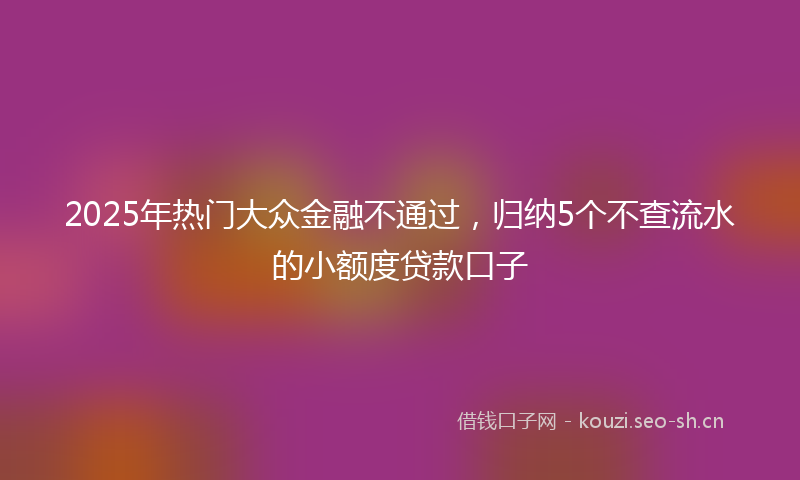 2025年热门大众金融不通过，归纳5个不查流水的小额度贷款口子