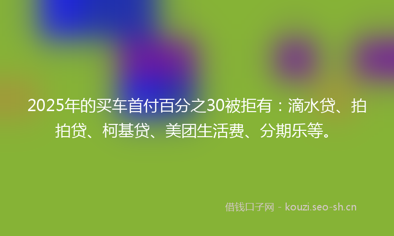 2025年的买车首付百分之30被拒有：滴水贷、拍拍贷、柯基贷、美团生活费、分期乐等。