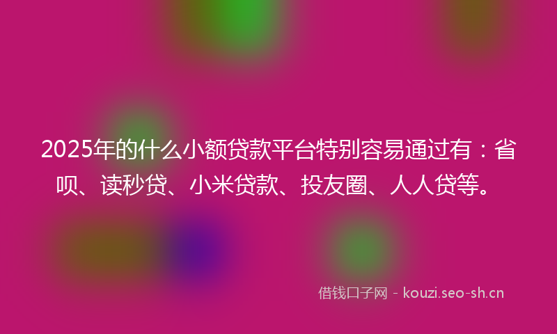 2025年的什么小额贷款平台特别容易通过有：省呗、读秒贷、小米贷款、投友圈、人人贷等。