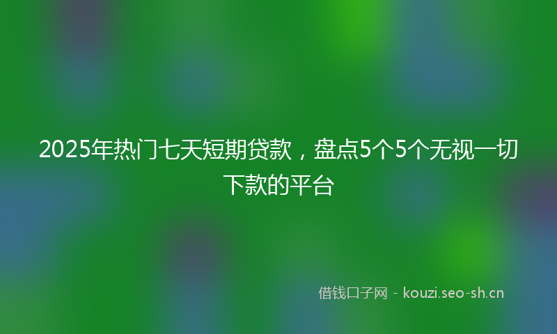 2025年热门七天短期贷款，盘点5个5个无视一切下款的平台