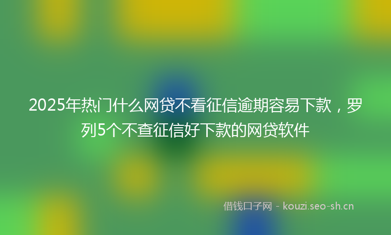2025年热门什么网贷不看征信逾期容易下款，罗列5个不查征信好下款的网贷软件