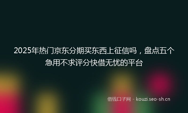 2025年热门京东分期买东西上征信吗，盘点五个急用不求评分快借无忧的平台