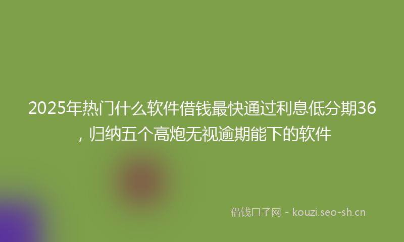 2025年热门什么软件借钱最快通过利息低分期36，归纳五个高炮无视逾期能下的软件
