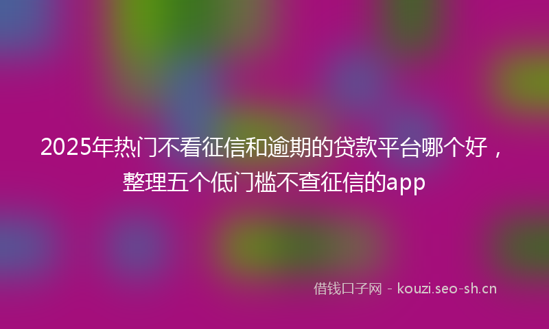 2025年热门不看征信和逾期的贷款平台哪个好，整理五个低门槛不查征信的app