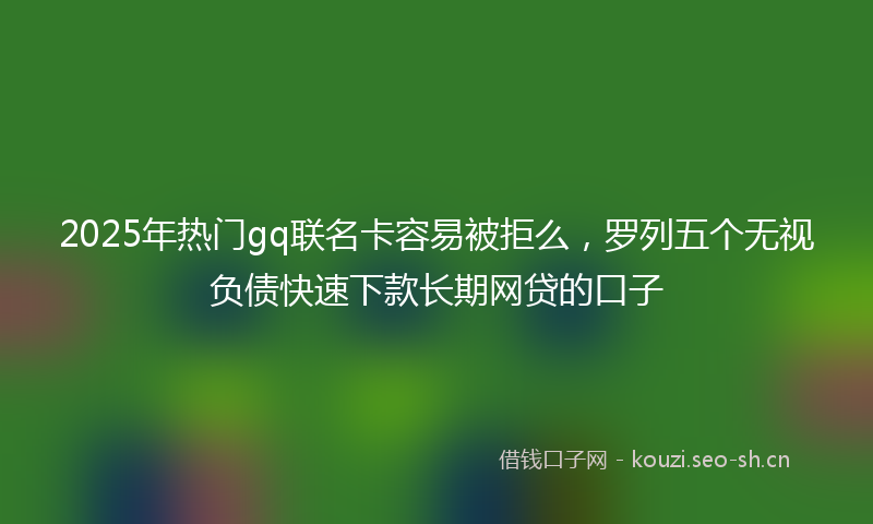 2025年热门gq联名卡容易被拒么，罗列五个无视负债快速下款长期网贷的口子