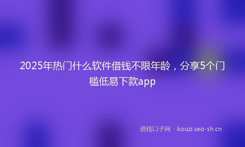 2025年热门什么软件借钱不限年龄，分享5个门槛低易下款app