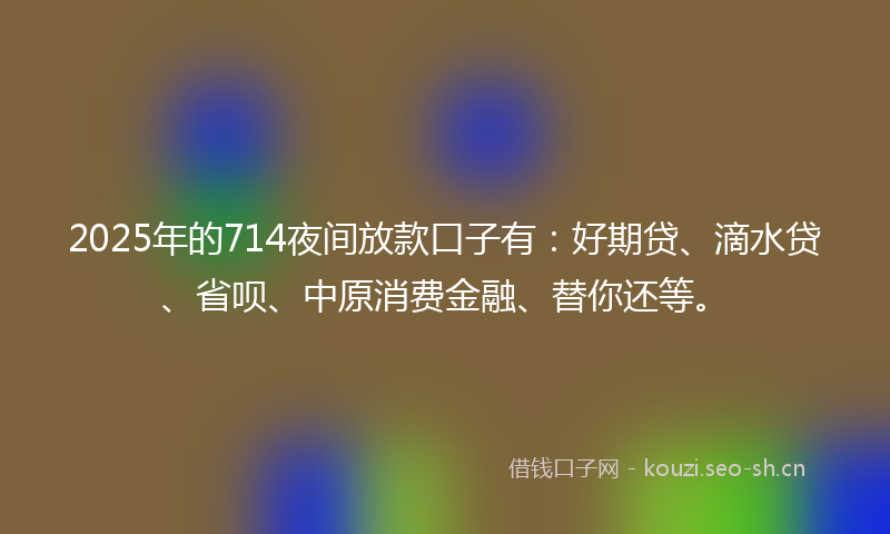 2025年的714夜间放款口子有：好期贷、滴水贷、省呗、中原消费金融、替你还等。