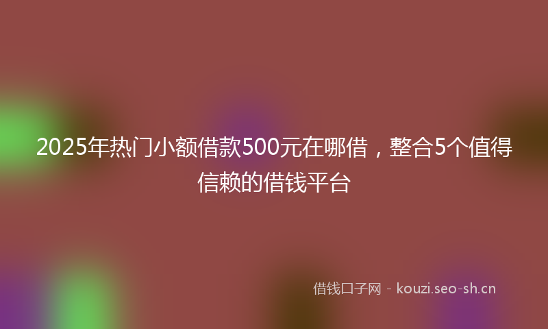 2025年热门小额借款500元在哪借，整合5个值得信赖的借钱平台