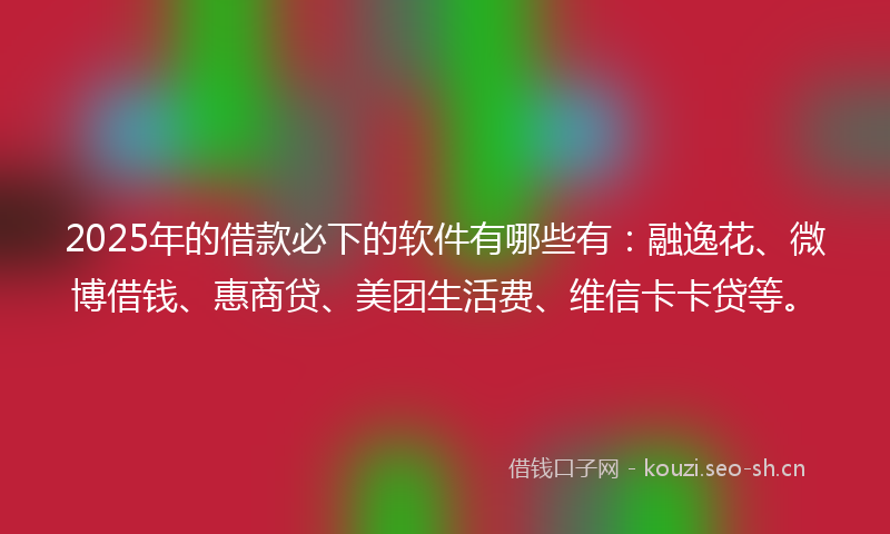 2025年的借款必下的软件有哪些有：融逸花、微博借钱、惠商贷、美团生活费、维信卡卡贷等。