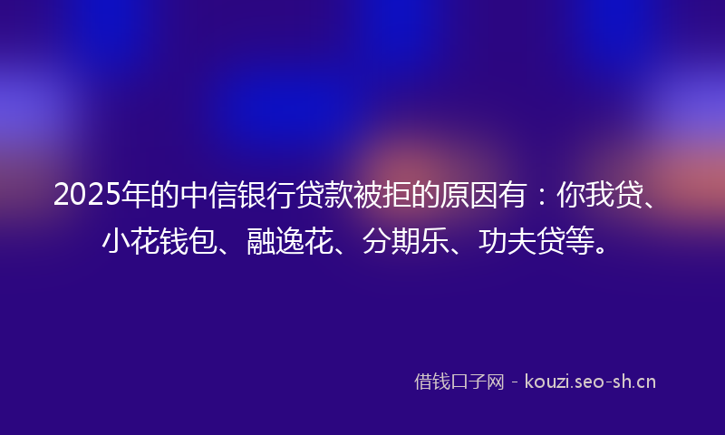 2025年的中信银行贷款被拒的原因有：你我贷、小花钱包、融逸花、分期乐、功夫贷等。