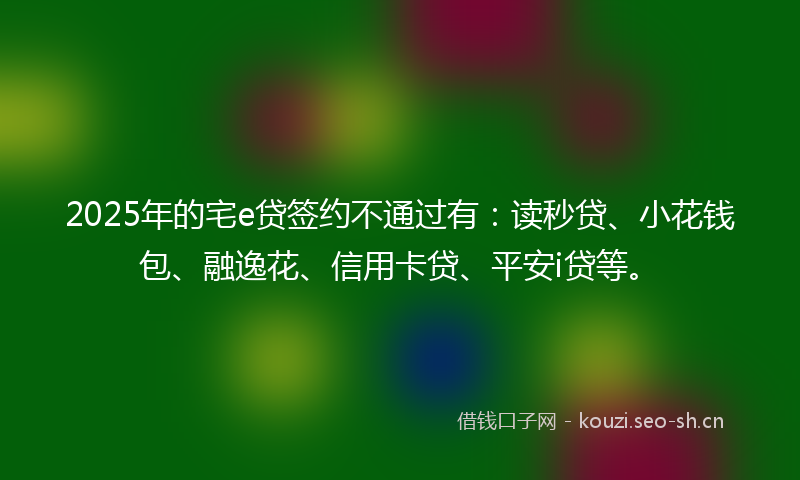 2025年的宅e贷签约不通过有：读秒贷、小花钱包、融逸花、信用卡贷、平安i贷等。