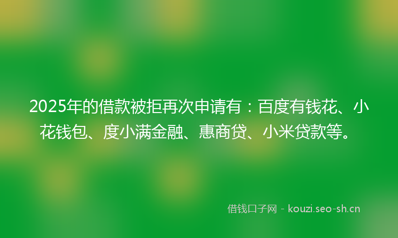 2025年的借款被拒再次申请有：百度有钱花、小花钱包、度小满金融、惠商贷、小米贷款等。