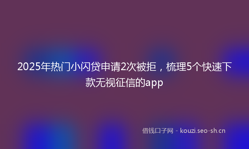2025年热门小闪贷申请2次被拒，梳理5个快速下款无视征信的app