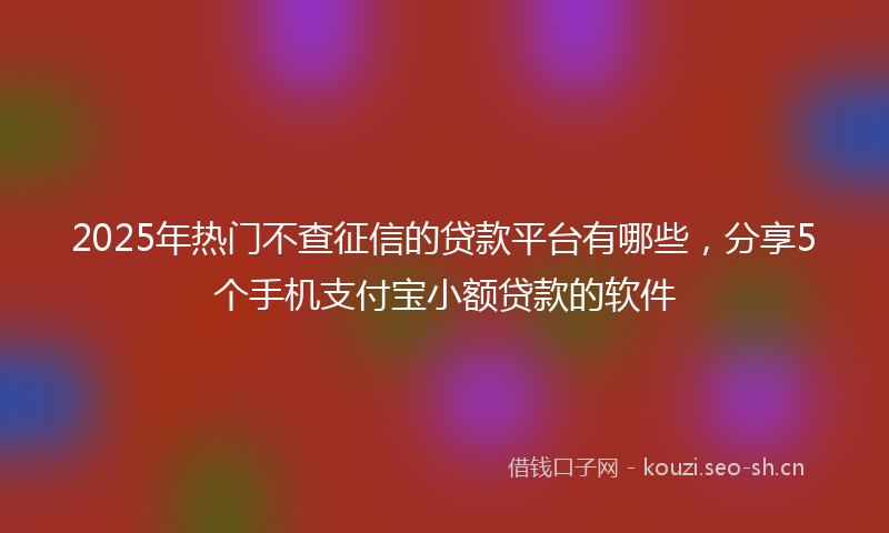 2025年热门不查征信的贷款平台有哪些，分享5个手机支付宝小额贷款的软件