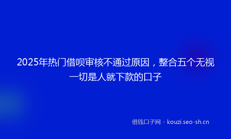 2025年热门借呗审核不通过原因，整合五个无视一切是人就下款的口子