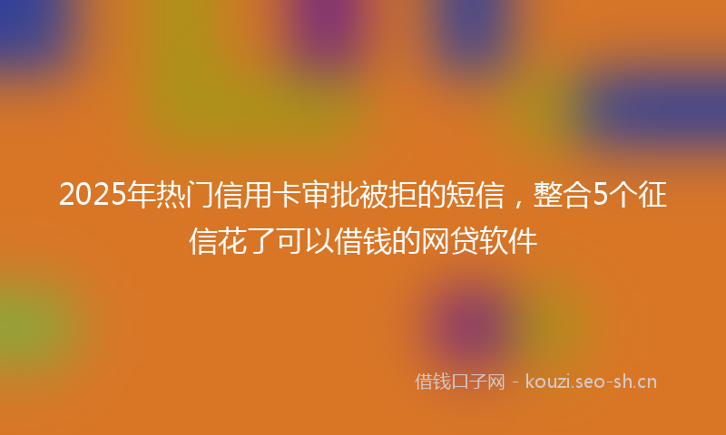 2025年热门信用卡审批被拒的短信，整合5个征信花了可以借钱的网贷软件