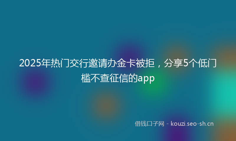 2025年热门交行邀请办金卡被拒，分享5个低门槛不查征信的app