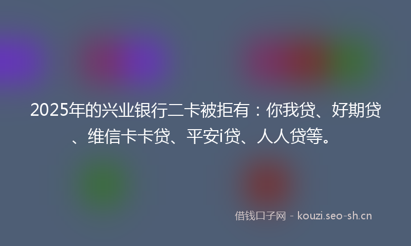 2025年的兴业银行二卡被拒有：你我贷、好期贷、维信卡卡贷、平安i贷、人人贷等。