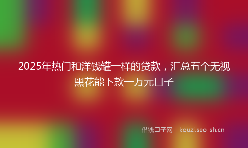 2025年热门和洋钱罐一样的贷款，汇总五个无视黑花能下款一万元口子
