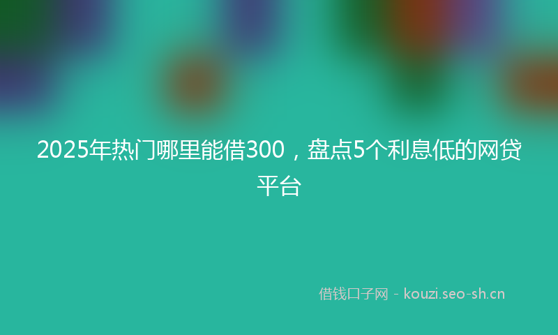 2025年热门哪里能借300，盘点5个利息低的网贷平台