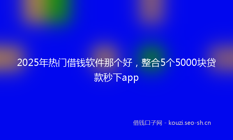 2025年热门借钱软件那个好，整合5个5000块贷款秒下app