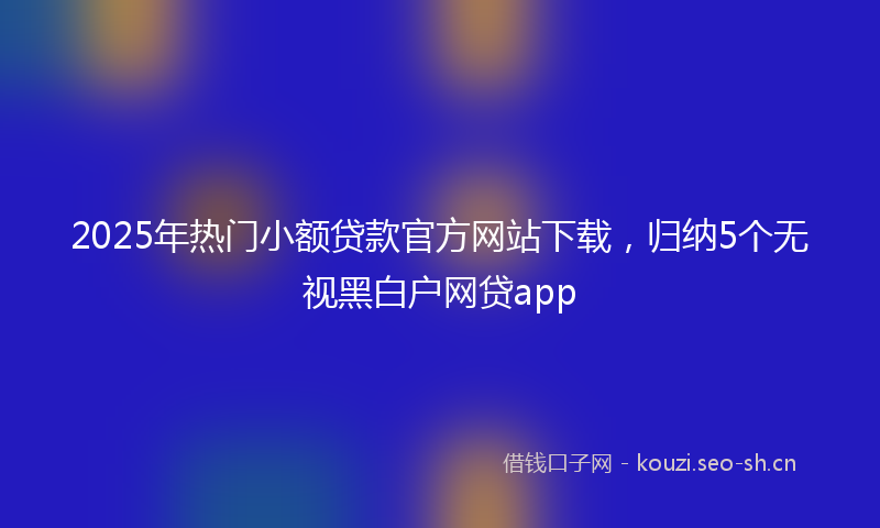 2025年热门小额贷款官方网站下载,归纳5个无视黑白户网贷app