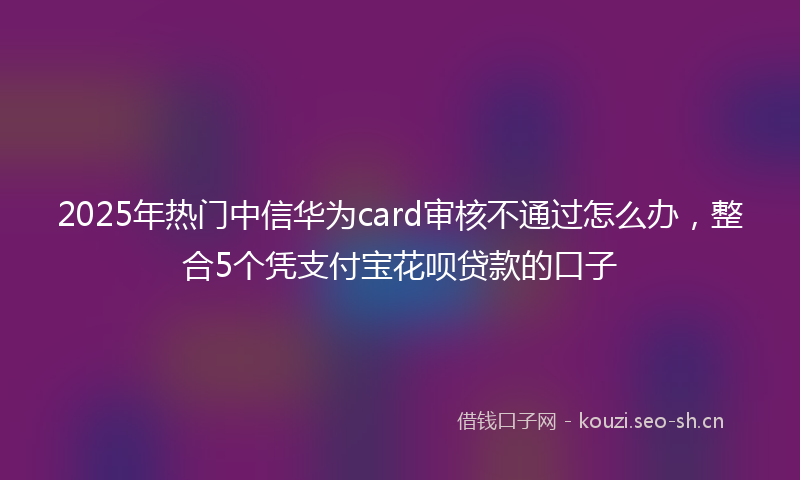 2025年热门中信华为card审核不通过怎么办，整合5个凭支付宝花呗贷款的口子