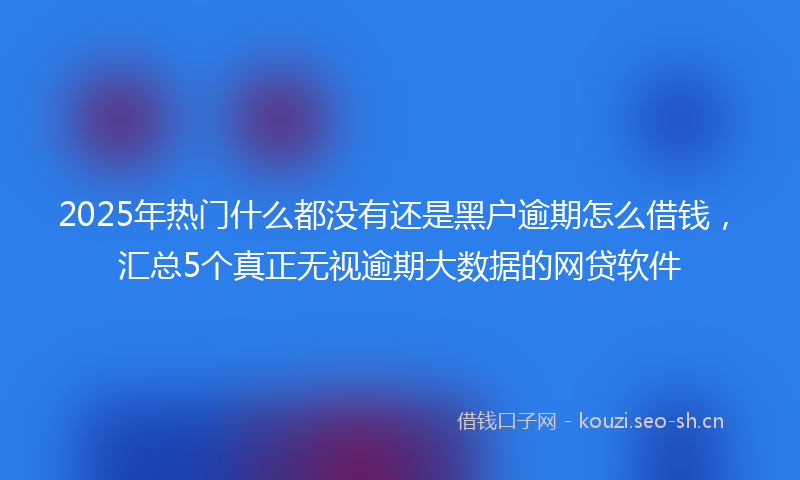 2025年热门什么都没有还是黑户逾期怎么借钱，汇总5个真正无视逾期大数据的网贷软件