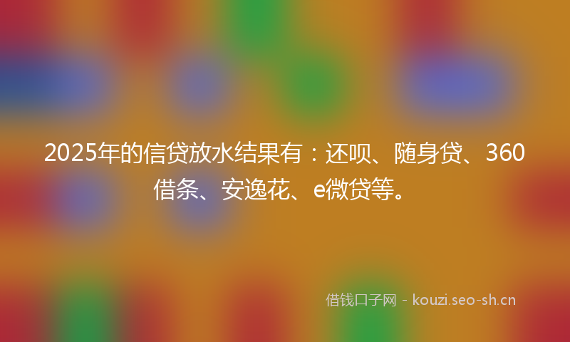 2025年的信贷放水结果有：还呗、随身贷、360借条、安逸花、e微贷等。