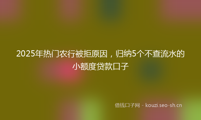 2025年热门农行被拒原因，归纳5个不查流水的小额度贷款口子