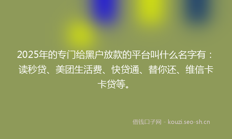 2025年的专门给黑户放款的平台叫什么名字有：读秒贷、美团生活费、快贷通、替你还、维信卡卡贷等。