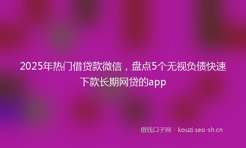 2025年热门借贷款微信，盘点5个无视负债快速下款长期网贷的app