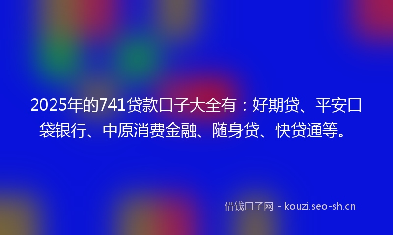 2025年的741贷款口子大全有：好期贷、平安口袋银行、中原消费金融、随身贷、快贷通等。