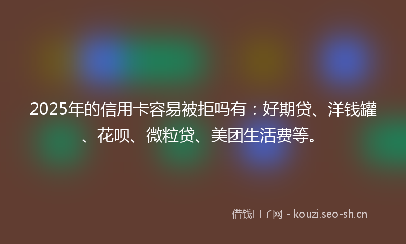 2025年的信用卡容易被拒吗有：好期贷、洋钱罐、花呗、微粒贷、美团生活费等。