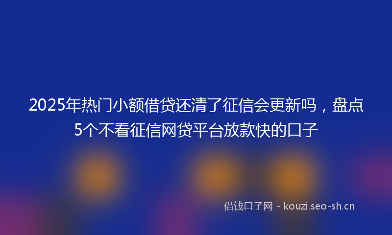 2025年热门小额借贷还清了征信会更新吗，盘点5个不看征信网贷平台放款快的口子