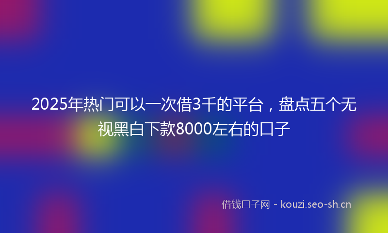 2025年热门可以一次借3千的平台，盘点五个无视黑白下款8000左右的口子