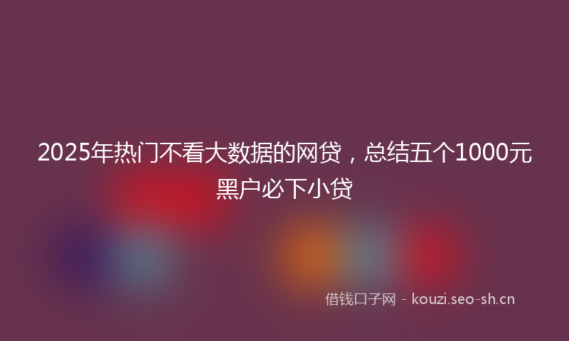 2025年热门不看大数据的网贷，总结五个1000元黑户必下小贷