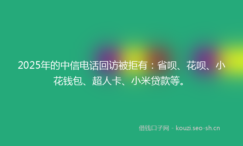 2025年的中信电话回访被拒有：省呗、花呗、小花钱包、超人卡、小米贷款等。