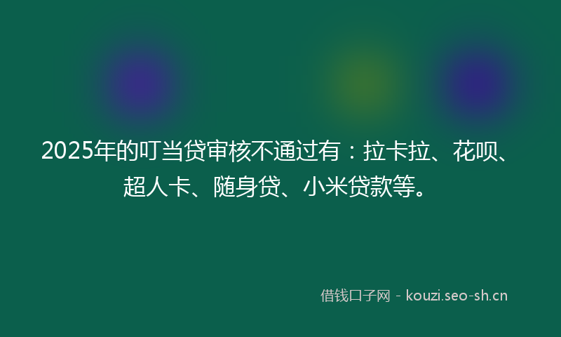 2025年的叮当贷审核不通过有：拉卡拉、花呗、超人卡、随身贷、小米贷款等。