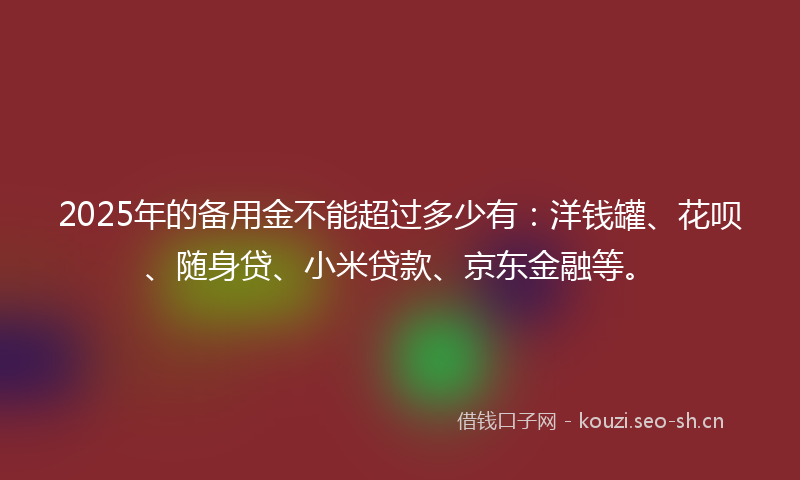 2025年的备用金不能超过多少有：洋钱罐、花呗、随身贷、小米贷款、京东金融等。