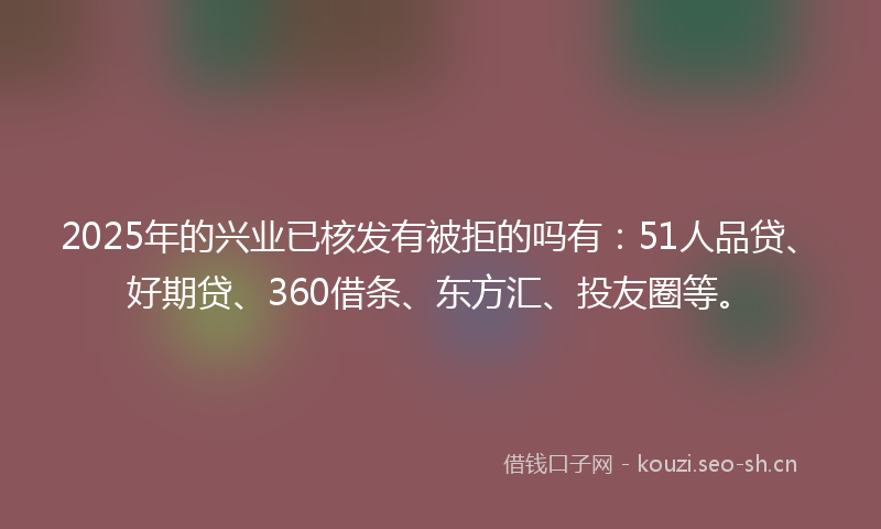 2025年的兴业已核发有被拒的吗有：51人品贷、好期贷、360借条、东方汇、投友圈等。