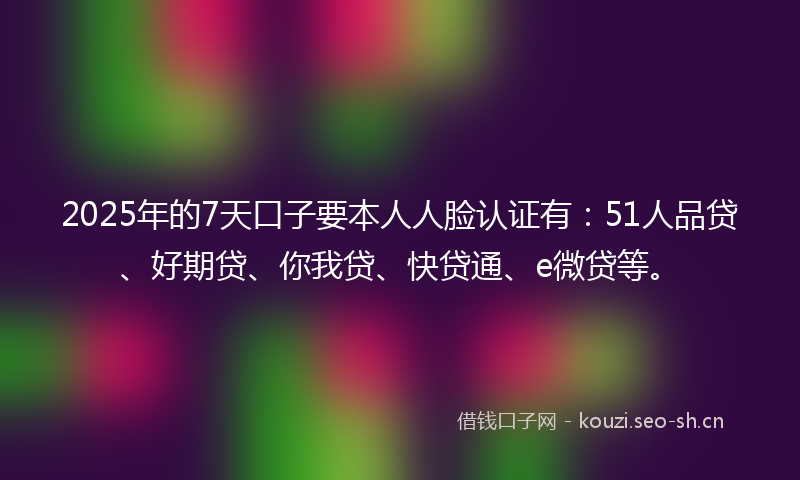 2025年的7天口子要本人人脸认证有：51人品贷、好期贷、你我贷、快贷通、e微贷等。