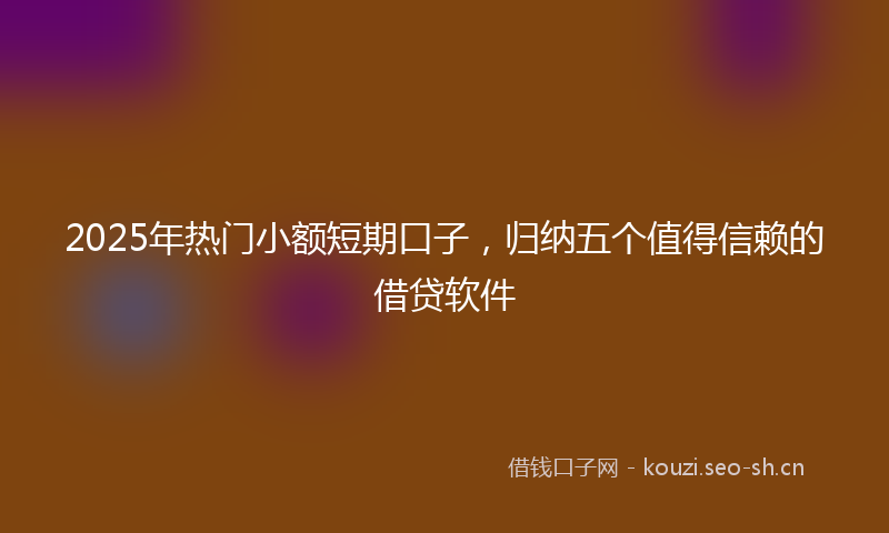 2025年热门小额短期口子，归纳五个值得信赖的借贷软件
