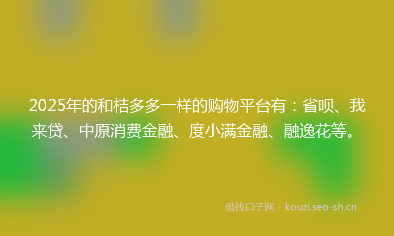 2025年的和桔多多一样的购物平台有：省呗、我来贷、中原消费金融、度小满金融、融逸花等。