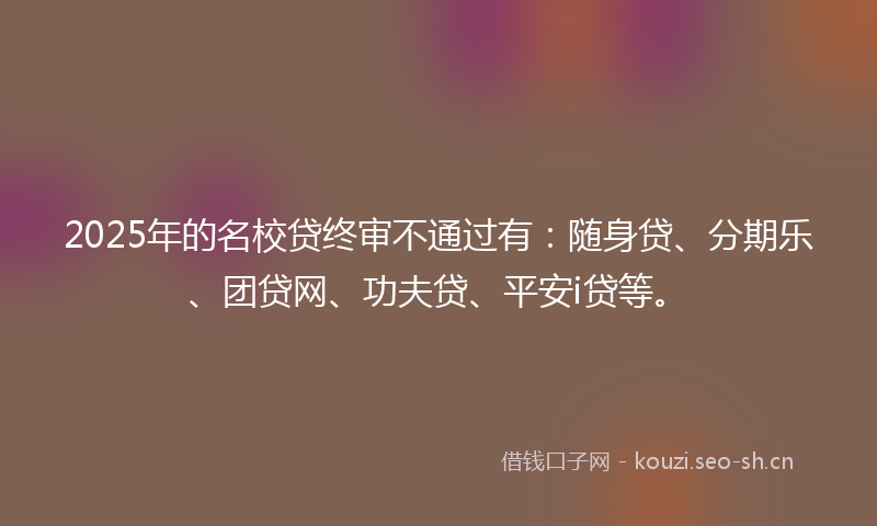 2025年的名校贷终审不通过有：随身贷、分期乐、团贷网、功夫贷、平安i贷等。