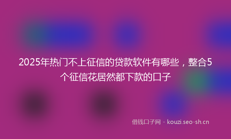 2025年热门不上征信的贷款软件有哪些，整合5个征信花居然都下款的口子